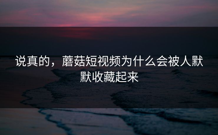说真的，蘑菇短视频为什么会被人默默收藏起来