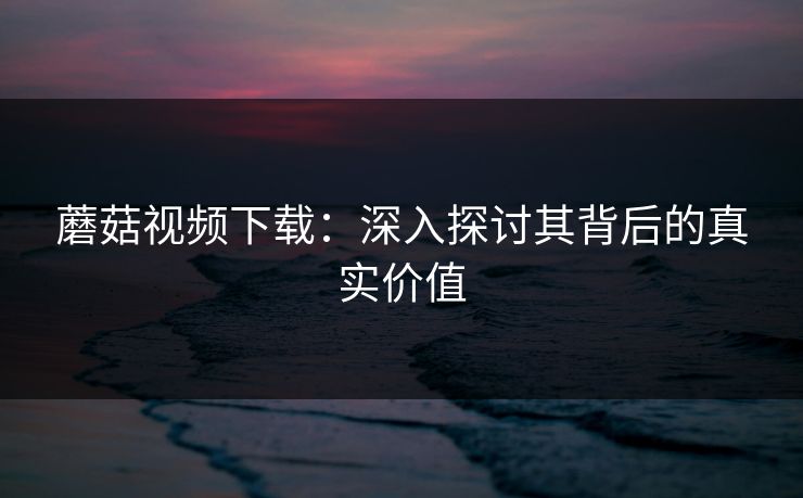 蘑菇视频下载：深入探讨其背后的真实价值