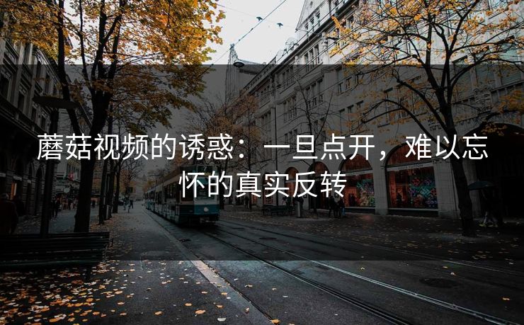蘑菇视频的诱惑：一旦点开，难以忘怀的真实反转