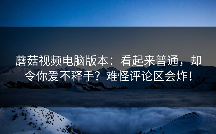 蘑菇视频电脑版本：看起来普通，却令你爱不释手？难怪评论区会炸！