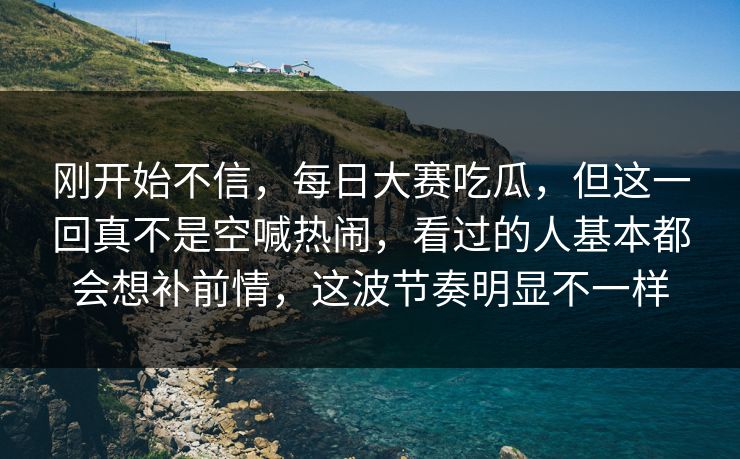 刚开始不信，每日大赛吃瓜，但这一回真不是空喊热闹，看过的人基本都会想补前情，这波节奏明显不一样