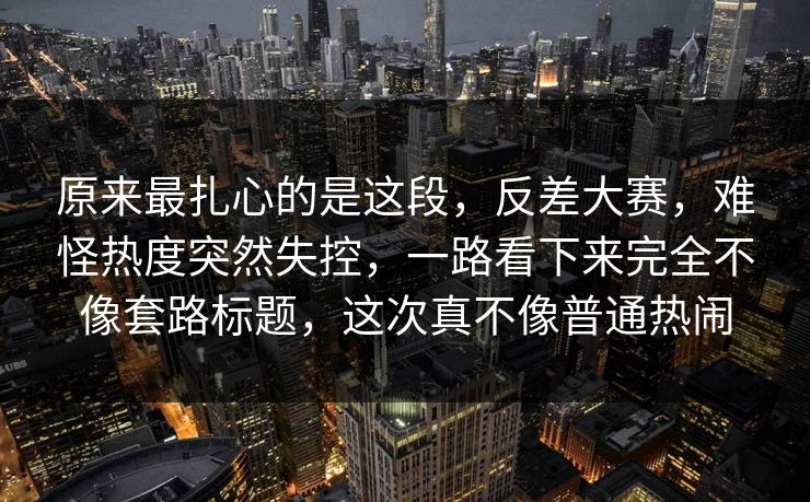 原来最扎心的是这段，反差大赛，难怪热度突然失控，一路看下来完全不像套路标题，这次真不像普通热闹