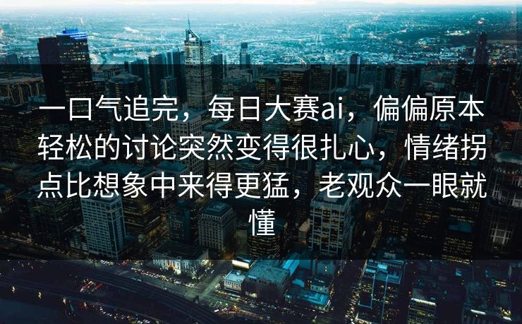 一口气追完，每日大赛ai，偏偏原本轻松的讨论突然变得很扎心，情绪拐点比想象中来得更猛，老观众一眼就懂