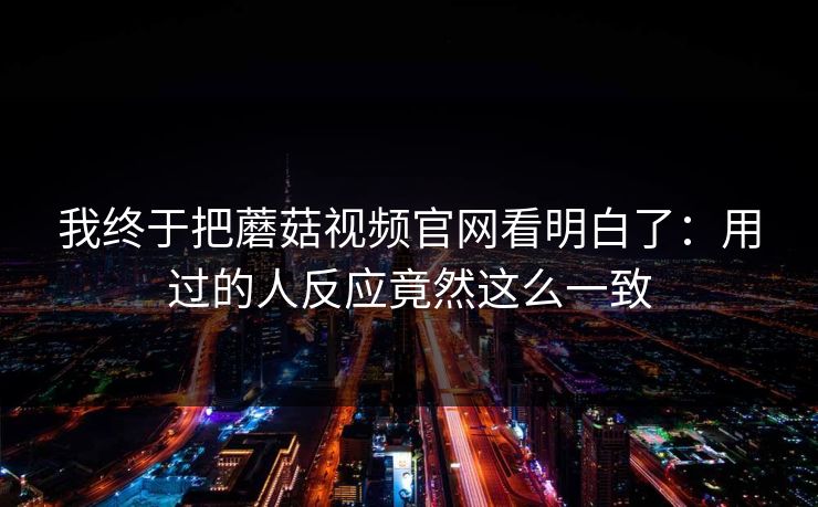 我终于把蘑菇视频官网看明白了：用过的人反应竟然这么一致