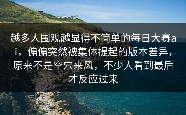 越多人围观越显得不简单的每日大赛ai，偏偏突然被集体提起的版本差异，原来不是空穴来风，不少人看到最后才反应过来