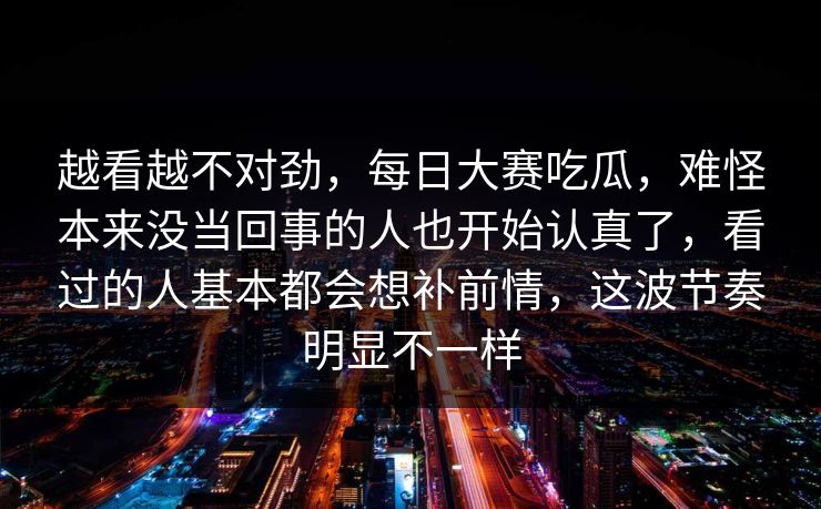 越看越不对劲，每日大赛吃瓜，难怪本来没当回事的人也开始认真了，看过的人基本都会想补前情，这波节奏明显不一样