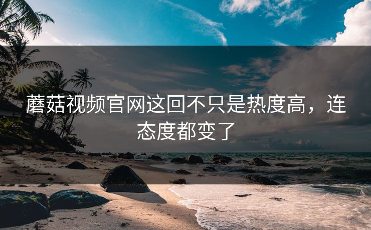 蘑菇视频官网这回不只是热度高，连态度都变了