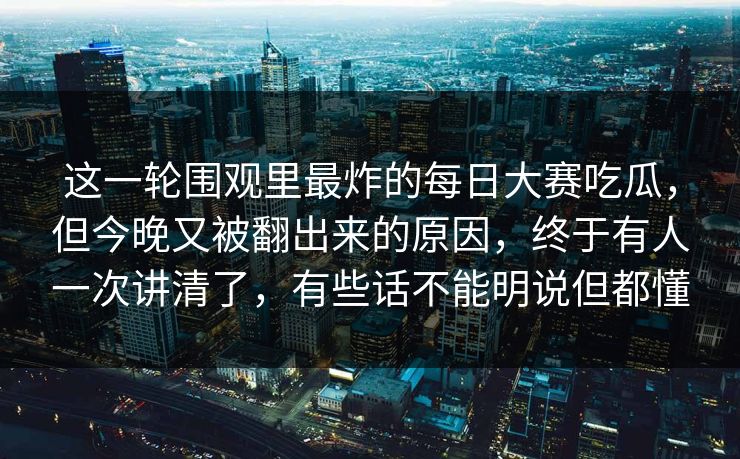 这一轮围观里最炸的每日大赛吃瓜，但今晚又被翻出来的原因，终于有人一次讲清了，有些话不能明说但都懂