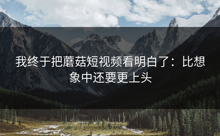 我终于把蘑菇短视频看明白了：比想象中还要更上头