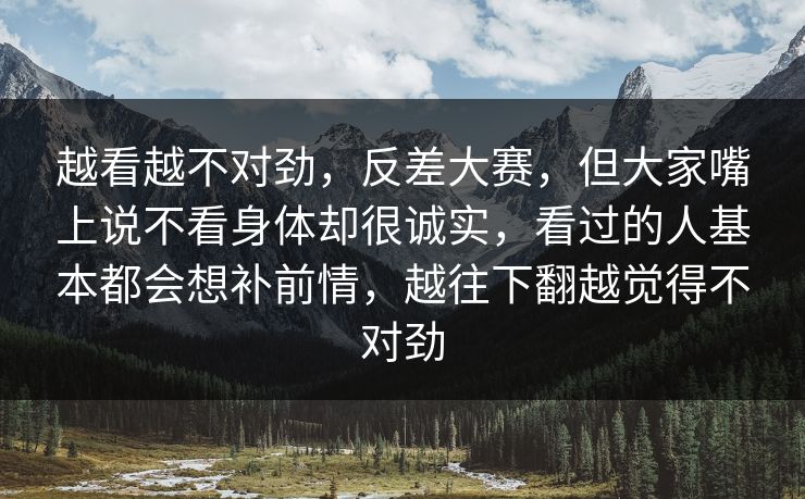 越看越不对劲,反差大赛,但大家嘴上说不看身体却很诚实,看过的人基本都会想补前情,越往下翻越觉得不对劲 越看越不对劲,反差大赛,但大家嘴上说不看身体却很诚实,看过的人基本都会想补前情,越往下翻越觉得不对劲