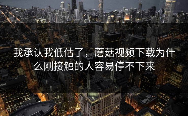 我承认我低估了,蘑菇视频下载为什么刚接触的人容易停不下来 我承认我低估了,蘑菇视频下载为什么刚接触的人容易停不下来