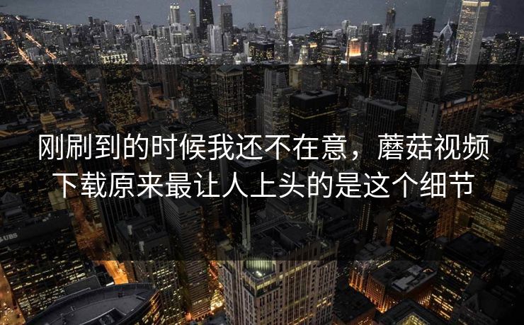 刚刷到的时候我还不在意,蘑菇视频下载原来最让人上头的是这个细节 刚刷到的时候我还不在意,蘑菇视频下载原来最让人上头的是这个细节