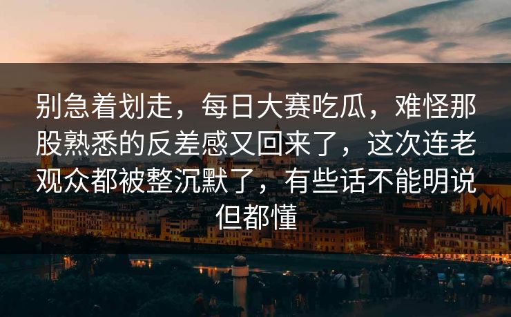 别急着划走，每日大赛吃瓜，难怪那股熟悉的反差感又回来了，这次连老观众都被整沉默了，有些话不能明说但都懂