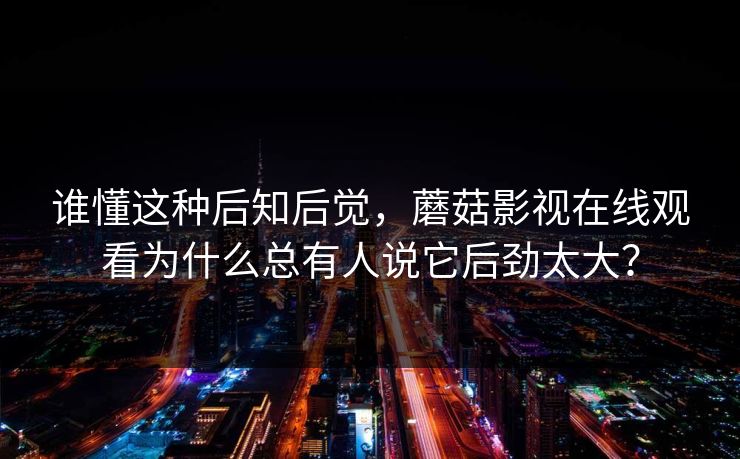 谁懂这种后知后觉，蘑菇影视在线观看为什么总有人说它后劲太大？