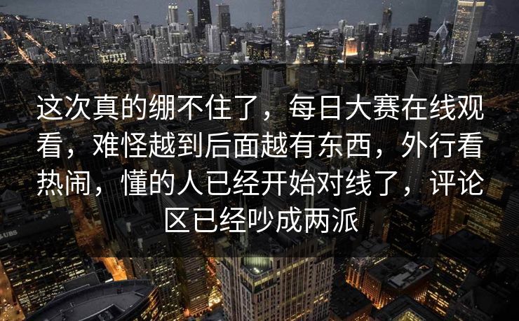 这次真的绷不住了，每日大赛在线观看，难怪越到后面越有东西，外行看热闹，懂的人已经开始对线了，评论区已经吵成两派