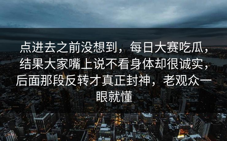 点进去之前没想到，每日大赛吃瓜，结果大家嘴上说不看身体却很诚实，后面那段反转才真正封神，老观众一眼就懂
