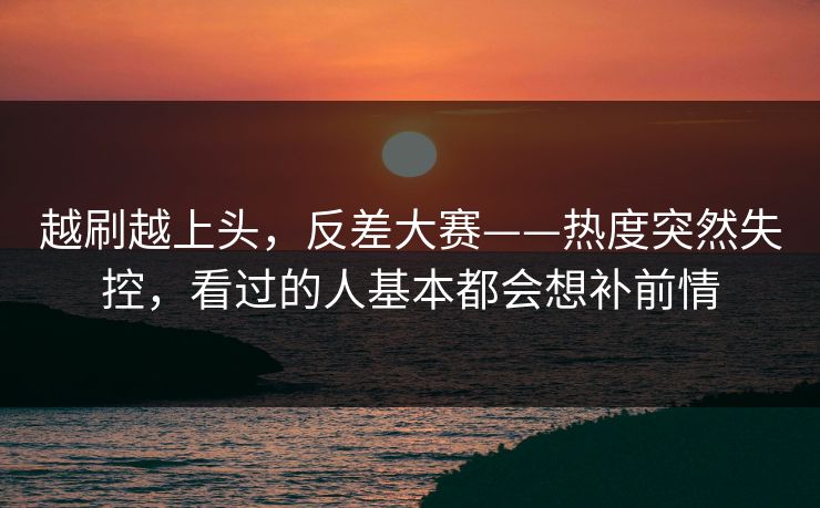 越刷越上头，反差大赛——热度突然失控，看过的人基本都会想补前情