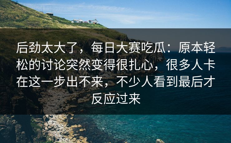 后劲太大了，每日大赛吃瓜：原本轻松的讨论突然变得很扎心，很多人卡在这一步出不来，不少人看到最后才反应过来