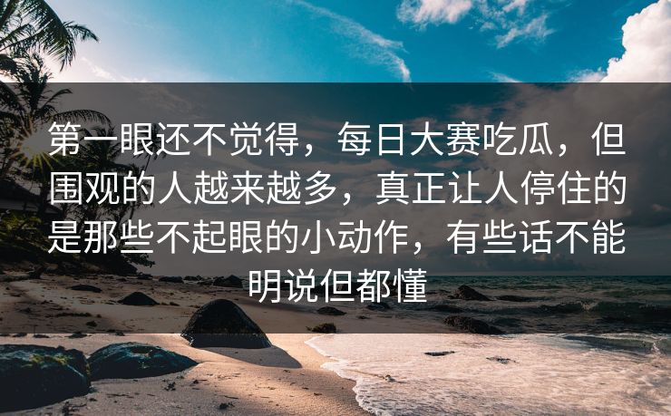 第一眼还不觉得，每日大赛吃瓜，但围观的人越来越多，真正让人停住的是那些不起眼的小动作，有些话不能明说但都懂