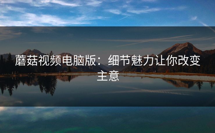 蘑菇视频电脑版：细节魅力让你改变主意