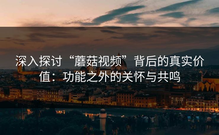 深入探讨“蘑菇视频”背后的真实价值：功能之外的关怀与共鸣