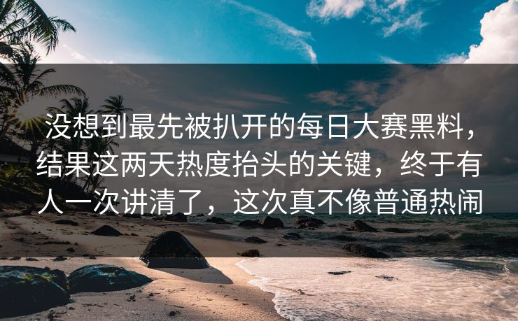 没想到最先被扒开的每日大赛黑料，结果这两天热度抬头的关键，终于有人一次讲清了，这次真不像普通热闹