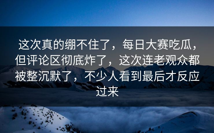 这次真的绷不住了，每日大赛吃瓜，但评论区彻底炸了，这次连老观众都被整沉默了，不少人看到最后才反应过来