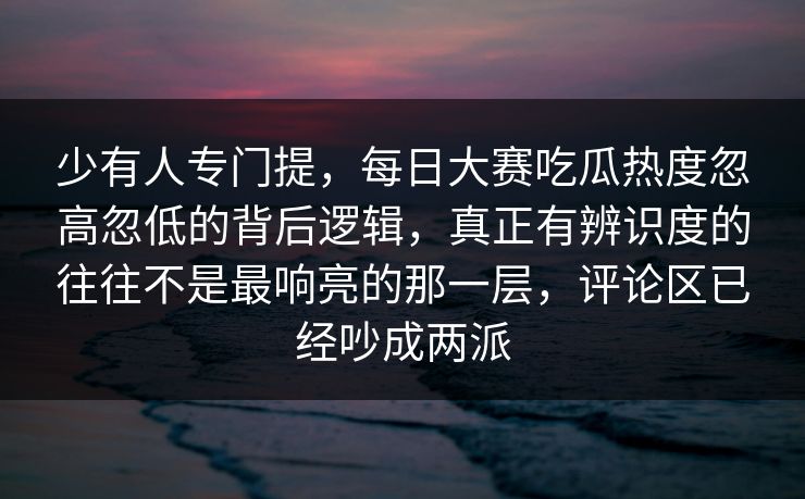 少有人专门提，每日大赛吃瓜热度忽高忽低的背后逻辑，真正有辨识度的往往不是最响亮的那一层，评论区已经吵成两派