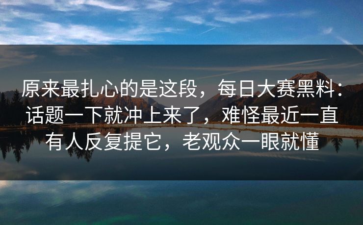 原来最扎心的是这段，每日大赛黑料：话题一下就冲上来了，难怪最近一直有人反复提它，老观众一眼就懂