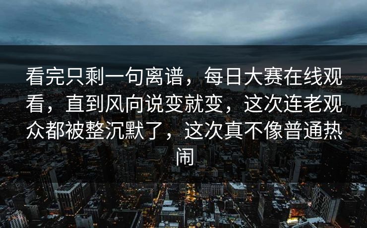 看完只剩一句离谱，每日大赛在线观看，直到风向说变就变，这次连老观众都被整沉默了，这次真不像普通热闹