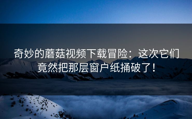 奇妙的蘑菇视频下载冒险：这次它们竟然把那层窗户纸捅破了！