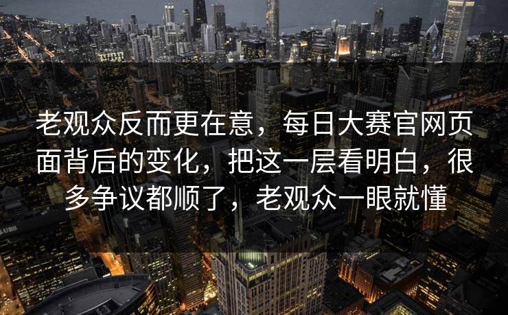 老观众反而更在意，每日大赛官网页面背后的变化，把这一层看明白，很多争议都顺了，老观众一眼就懂