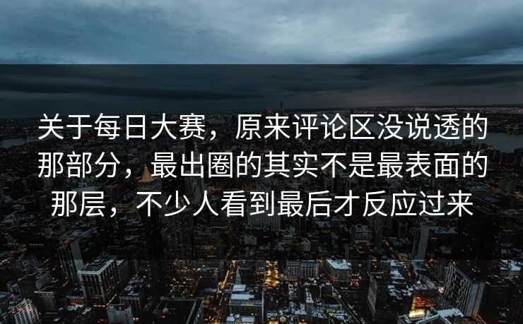 关于每日大赛，原来评论区没说透的那部分，最出圈的其实不是最表面的那层，不少人看到最后才反应过来