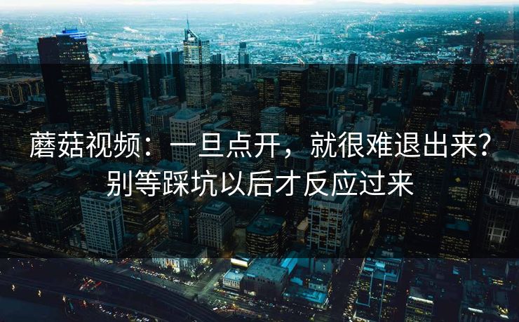 蘑菇视频：一旦点开，就很难退出来？别等踩坑以后才反应过来