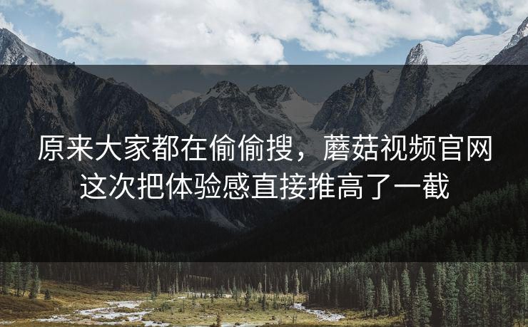 原来大家都在偷偷搜，蘑菇视频官网这次把体验感直接推高了一截