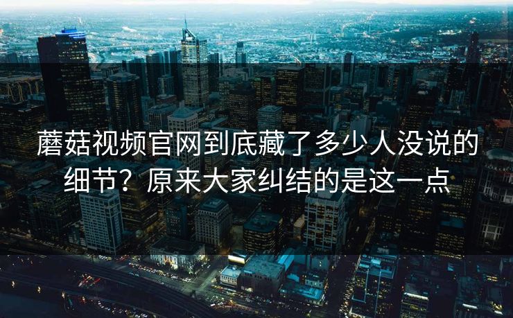 蘑菇视频官网到底藏了多少人没说的细节？原来大家纠结的是这一点