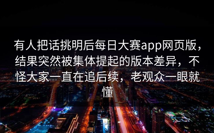 有人把话挑明后每日大赛app网页版，结果突然被集体提起的版本差异，不怪大家一直在追后续，老观众一眼就懂
