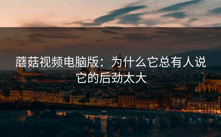 蘑菇视频电脑版：为什么它总有人说它的后劲太大