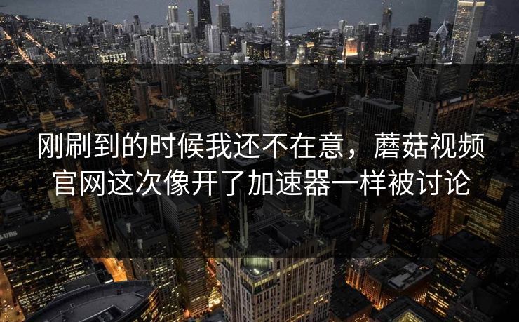 刚刷到的时候我还不在意，蘑菇视频官网这次像开了加速器一样被讨论