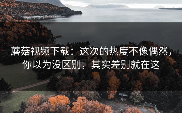 蘑菇视频下载：这次的热度不像偶然，你以为没区别，其实差别就在这