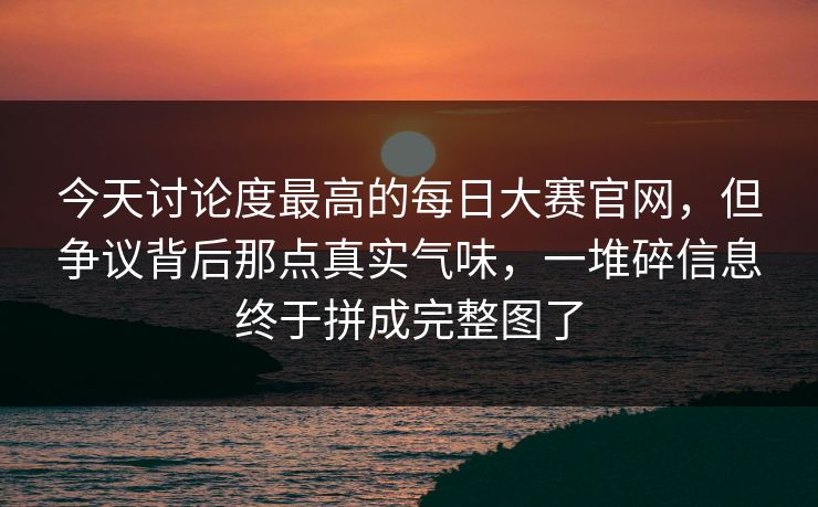 今天讨论度最高的每日大赛官网，但争议背后那点真实气味，一堆碎信息终于拼成完整图了