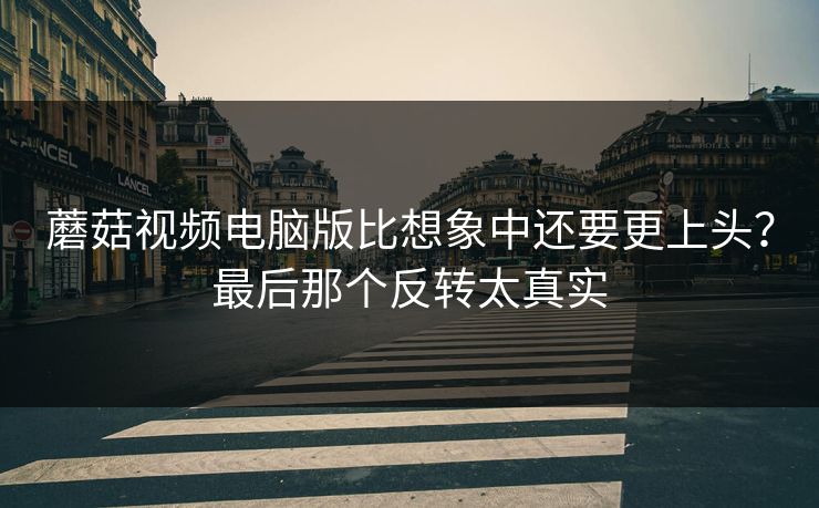 蘑菇视频电脑版比想象中还要更上头？最后那个反转太真实