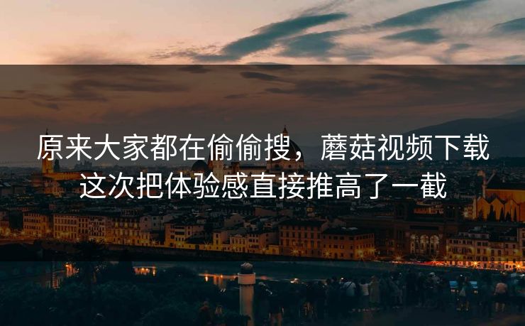 原来大家都在偷偷搜，蘑菇视频下载这次把体验感直接推高了一截