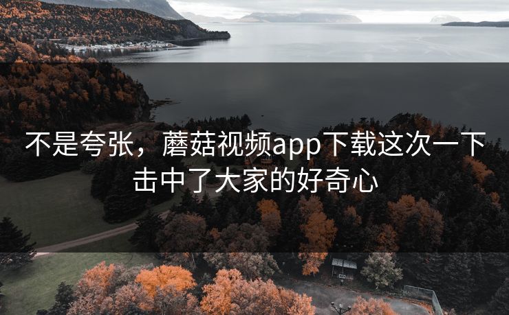 不是夸张，蘑菇视频app下载这次一下击中了大家的好奇心