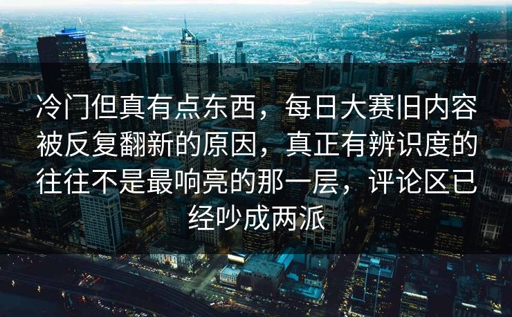 冷门但真有点东西，每日大赛旧内容被反复翻新的原因，真正有辨识度的往往不是最响亮的那一层，评论区已经吵成两派