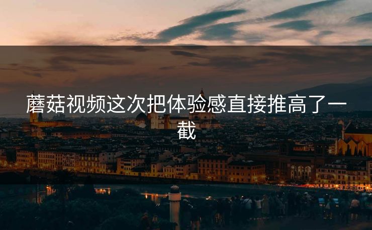 蘑菇视频这次把体验感直接推高了一截