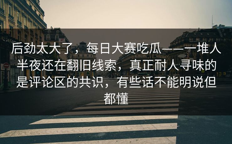 后劲太大了，每日大赛吃瓜——一堆人半夜还在翻旧线索，真正耐人寻味的是评论区的共识，有些话不能明说但都懂