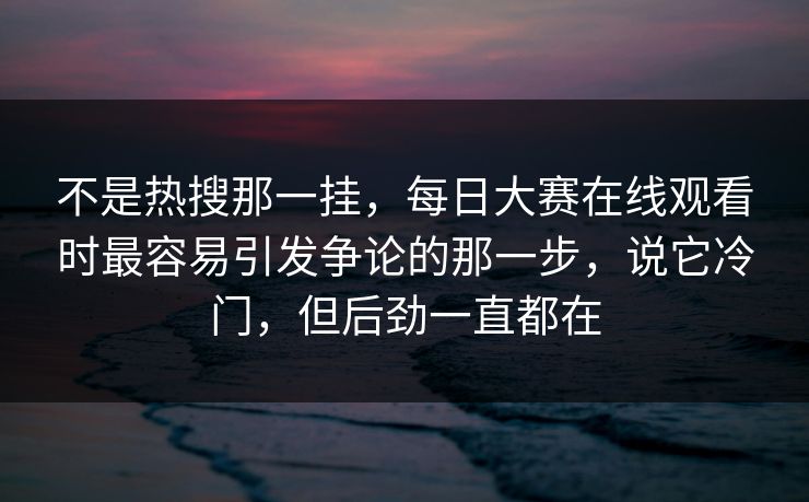 不是热搜那一挂，每日大赛在线观看时最容易引发争论的那一步，说它冷门，但后劲一直都在