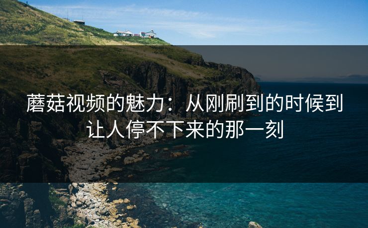 蘑菇视频的魅力：从刚刷到的时候到让人停不下来的那一刻