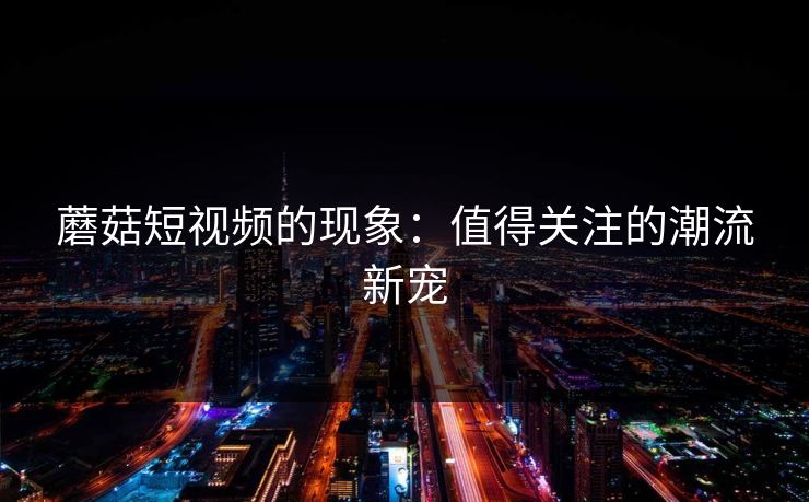 蘑菇短视频的现象：值得关注的潮流新宠